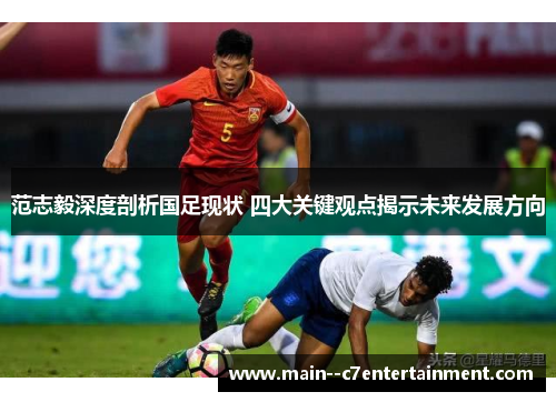 范志毅深度剖析国足现状 四大关键观点揭示未来发展方向