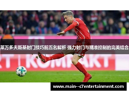 莱万多夫斯基射门技巧前五名解析 强力射门与精准控制的完美结合