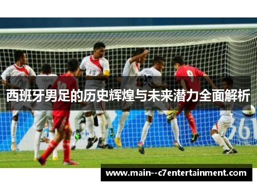 西班牙男足的历史辉煌与未来潜力全面解析