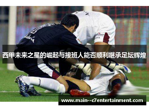 西甲未来之星的崛起与接班人能否顺利继承足坛辉煌