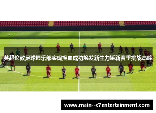 英超伦敦足球俱乐部实现换血成功焕发新生力挺新赛季挑战高峰