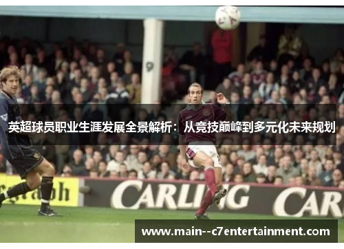 英超球员职业生涯发展全景解析：从竞技巅峰到多元化未来规划