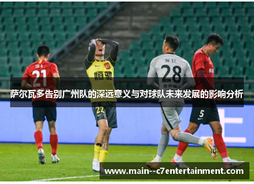 萨尔瓦多告别广州队的深远意义与对球队未来发展的影响分析