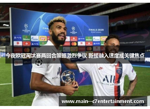 今夜欧冠淘汰赛两回合策略激烈争议 新援融入速度成关键焦点