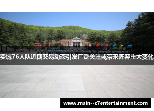 费城76人队近期交易动态引发广泛关注或带来阵容重大变化