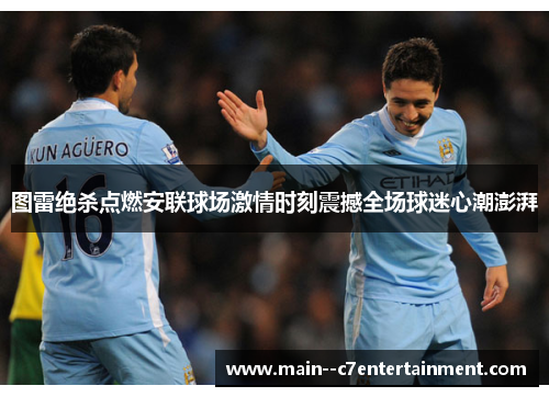图雷绝杀点燃安联球场激情时刻震撼全场球迷心潮澎湃