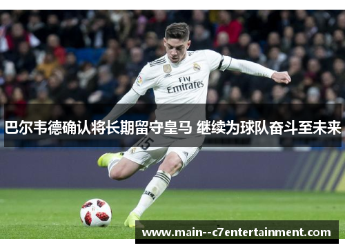 巴尔韦德确认将长期留守皇马 继续为球队奋斗至未来