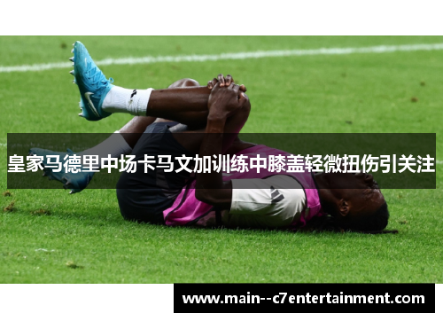 皇家马德里中场卡马文加训练中膝盖轻微扭伤引关注 皇家马德里中场卡马文加训练中膝盖轻微扭伤引关注