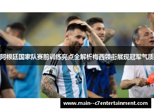 阿根廷国家队赛前训练亮点全解析梅西领衔展现冠军气质