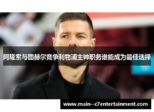 阿隆索与图赫尔竞争利物浦主帅职务谁能成为最佳选择